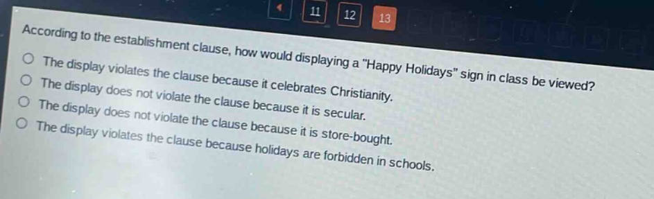 according to the establishment clause, how would displaying a \happy holidays\ sign in class be viewed?\nthe display violates the clause because it celebrates christianity.\nthe display does not violate the clause because it is secular.\nthe display does not violate the clause because it is store - bought.\nthe display violates the clause because holidays are forbidden in schools.