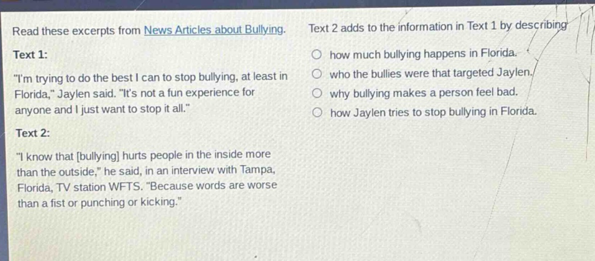 read these excerpts from news articles about bullying. text 1: \im trying to do the best i can to stop bullying, at least in florida,\ jaylen said. \its not a fun experience for anyone and i just want to stop it all.\ text 2: \i know that bullying hurts people in the inside more than the outside,\ he said, in an interview with tampa, florida, tv station wfts. \because words are worse than a fist or punching or kicking.\ text 2 adds to the information in text 1 by describing how much bullying happens in florida. who the bullies were that targeted jaylen. why bullying makes a person feel bad. how jaylen tries to stop bullying in florida.