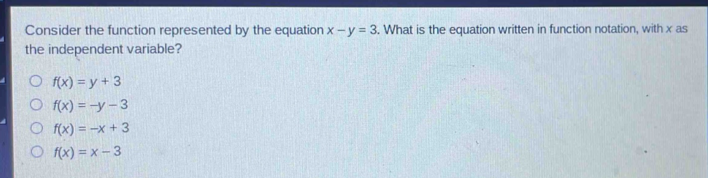 consider the function represented by the equation x - y = 3. what is the equation written in function notation, with x as the independent variable?\no f(x)=y + 3\no f(x)=-y - 3\no f(x)=-x + 3\no f(x)=x - 3