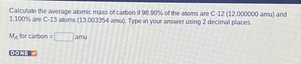 calculate the average atomic mass of carbon if 98.90% of the atoms are c - 12 (12.000000 amu) and 1.100% are c - 13 atoms (13.003354 amu). type in your answer using 2 decimal places. m_a for carbon = amu done