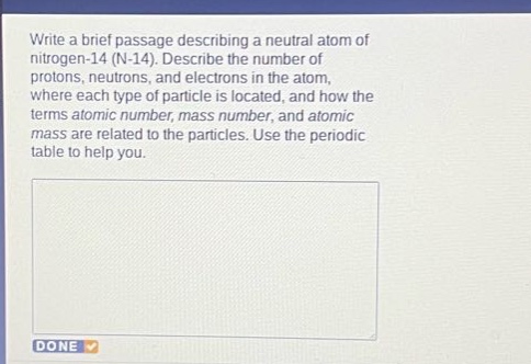 write a brief passage describing a neutral atom of nitrogen - 14 (n - 14). describe the number of protons, neutrons, and electrons in the atom, where each type of particle is located, and how the terms atomic number, mass number, and atomic mass are related to the particles. use the periodic table to help you.