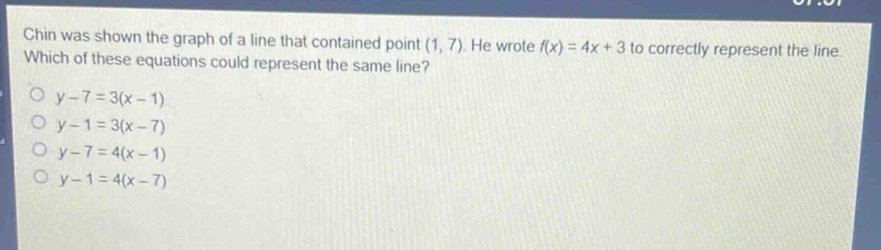 chin was shown the graph of a line that contained point (1, 7). he wrote f(x)=4x + 3 to correctly represent the line. which of these equations could represent the same line?\no y - 7 = 3(x - 1)\no y - 1 = 3(x - 7)\no y - 7 = 4(x - 1)\no y - 1 = 4(x - 7)