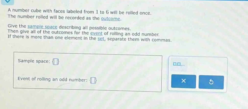 a number cube with faces labeled from 1 to 6 will be rolled once. the number rolled will be recorded as the outcome. give the sample space describing all possible outcomes. then give all of the outcomes for the event of rolling an odd number. if there is more than one element in the set, separate them with commas. sample space: {} event of rolling an odd number: {}