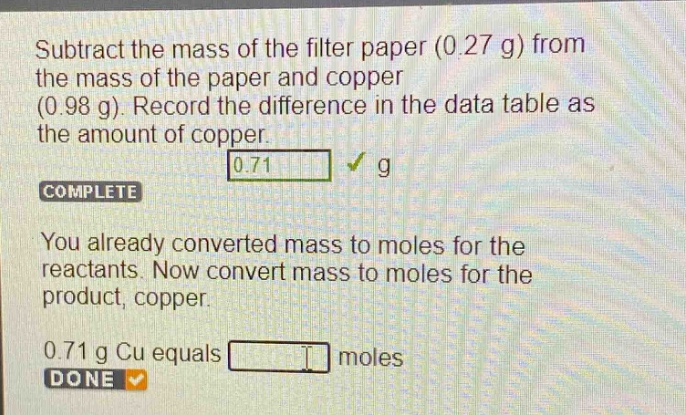 subtract the mass of the filter paper (0.27 g) from the mass of the paper and copper (0.98 g). record the difference in the data table as the amount of copper. 0.71 g complete you already converted mass to moles for the reactants. now convert mass to moles for the product, copper. 0.71 g cu equals moles done
