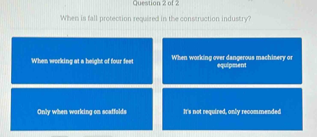 question 2 of 2\nwhen is fall protection required in the construction industry?\nwhen working at a height of four feet\nwhen working over dangerous machinery or equipment\nonly when working on scaffolds\nits not required, only recommended