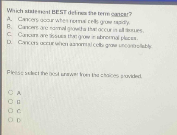 which statement best defines the term cancer? a. cancers occur when normal cells grow rapidly. b. cancers are normal growths that occur in all tissues. c. cancers are tissues that grow in abnormal places. d. cancers occur when abnormal cells grow uncontrollably. please select the best answer from the choices provided. o a o b o c o d