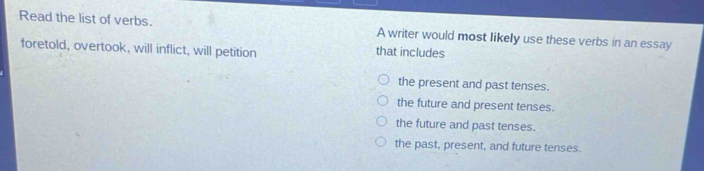 read the list of verbs. foretold, overtook, will inflict, will petition a writer would most likely use these verbs in an essay that includes the present and past tenses. the future and present tenses. the future and past tenses. the past, present, and future tenses.