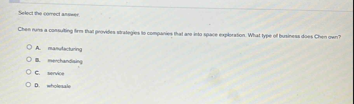select the correct answer. chen runs a consulting firm that provides strategies to companies that are into space exploration. what type of business does chen own? a. manufacturing b. merchandising c. service d. wholesale