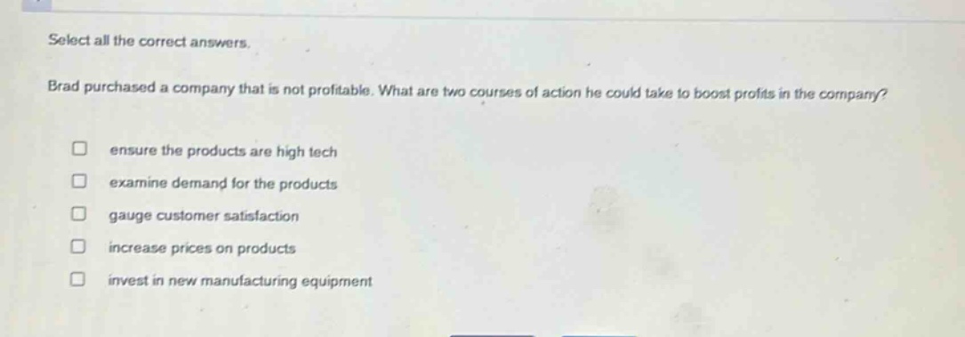 select all the correct answers. brad purchased a company that is not profitable. what are two courses of action he could take to boost profits in the company? ensure the products are high tech examine demand for the products gauge customer satisfaction increase prices on products invest in new manufacturing equipment