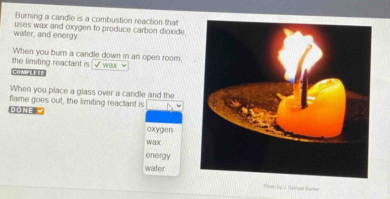 burning a candle is a combustion reaction that uses wax and oxygen to produce carbon dioxide, water, and energy. when you burn a candle down in an open room, the limiting reactant is wax. complete when you place a glass over a candle and the flame goes out, the limiting reactant is done oxygen wax energy water