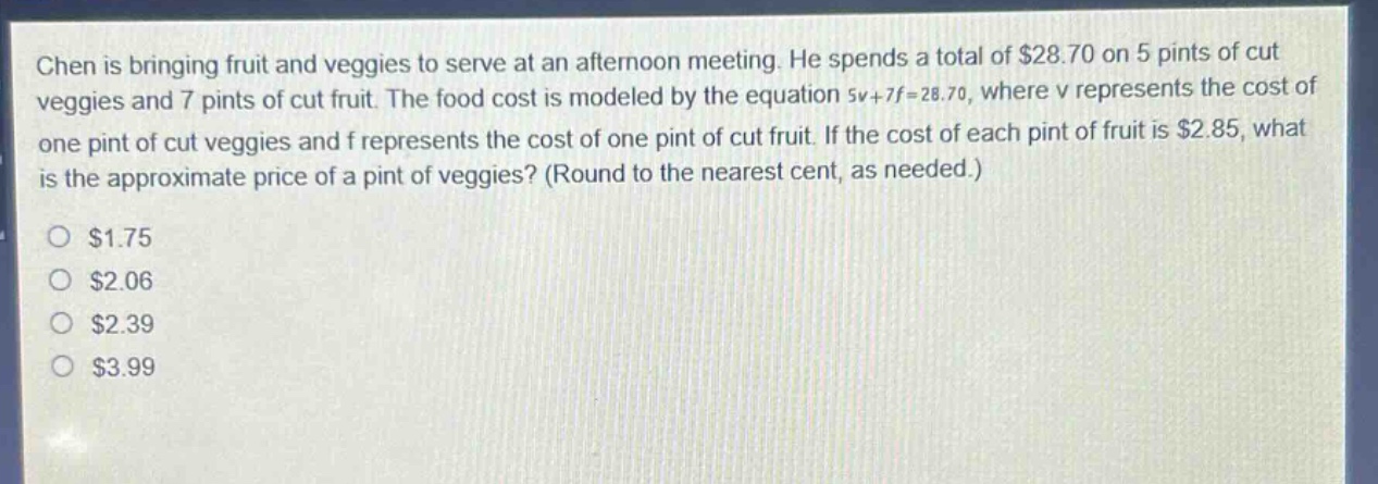 chen is bringing fruit and veggies to serve at an afternoon meeting. he spends a total of $28.70 on 5 pints of cut veggies and 7 pints of cut fruit. the food cost is modeled by the equation 5v + 7f = 28.70, where v represents the cost of one pint of cut veggies and f represents the cost of one pint of cut fruit. if the cost of each pint of fruit is $2.85, what is the approximate price of a pint of veggies? (round to the nearest cent, as needed.)\n$1.75\n$2.06\n$2.39\n$3.99