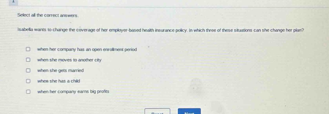 select all the correct answers. isabella wants to change the coverage of her employer - based health insurance policy. in which three of these situations can she change her plan? when her company has an open enrollment period when she moves to another city when she gets married when she has a child when her company earns big profits