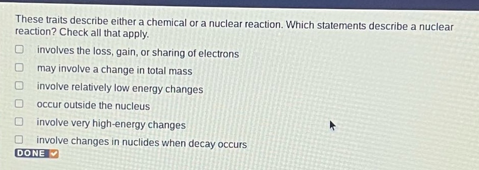 these traits describe either a chemical or a nuclear reaction. which statements describe a nuclear reaction? check all that apply. involves the loss, gain, or sharing of electrons may involve a change in total mass involve relatively low energy changes occur outside the nucleus involve very high - energy changes involve changes in nuclides when decay occurs done