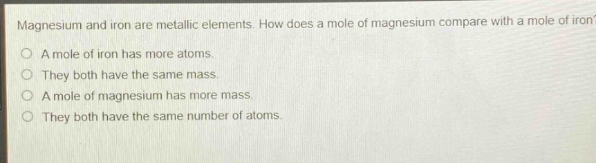 magnesium and iron are metallic elements. how does a mole of magnesium compare with a mole of iron? a mole of iron has more atoms. they both have the same mass. a mole of magnesium has more mass. they both have the same number of atoms.