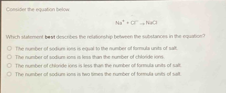consider the equation below. na+ + cl− → nacl which statement best describes the relationship between the substances in the equation? the number of sodium ions is equal to the number of formula units of salt. the number of sodium ions is less than the number of chloride ions. the number of chloride ions is less than the number of formula units of salt. the number of sodium ions is two times the number of formula units of salt.