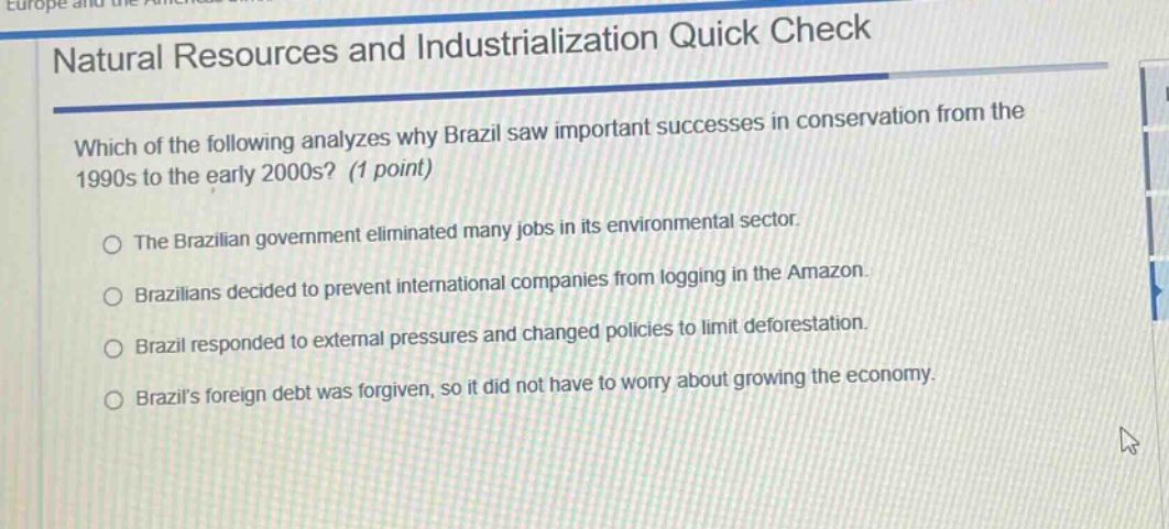 natural resources and industrialization quick check\nwhich of the following analyzes why brazil saw important successes in conservation from the 1990s to the early 2000s? (1 point)\nthe brazilian government eliminated many jobs in its environmental sector.\nbrazilians decided to prevent international companies from logging in the amazon.\nbrazil responded to external pressures and changed policies to limit deforestation.\nbrazils foreign debt was forgiven, so it did not have to worry about growing the economy.