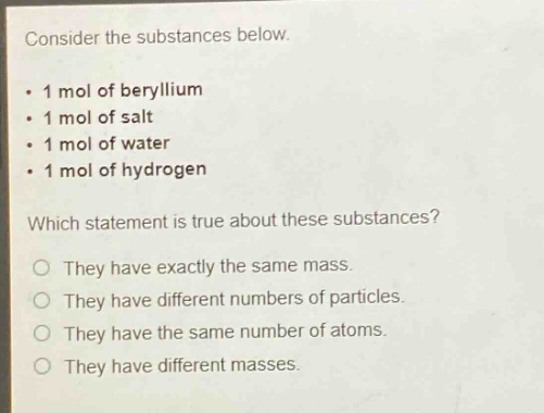 consider the substances below.\n- 1 mol of beryllium\n- 1 mol of salt\n- 1 mol of water\n- 1 mol of hydrogen\nwhich statement is true about these substances?\no they have exactly the same mass.\no they have different numbers of particles.\no they have the same number of atoms.\no they have different masses.