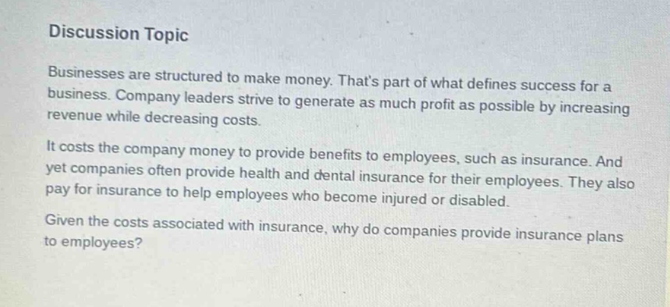 discussion topic\nbusinesses are structured to make money. thats part of what defines success for a business. company leaders strive to generate as much profit as possible by increasing revenue while decreasing costs.\nit costs the company money to provide benefits to employees, such as insurance. and yet companies often provide health and dental insurance for their employees. they also pay for insurance to help employees who become injured or disabled.\ngiven the costs associated with insurance, why do companies provide insurance plans to employees?