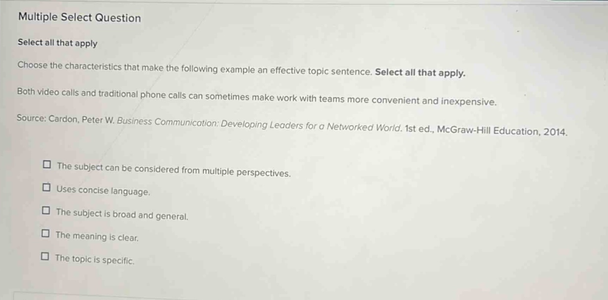 multiple select question select all that apply choose the characteristics that make the following example an effective topic sentence. select all that apply. both video calls and traditional phone calls can sometimes make work with teams more convenient and inexpensive. source: cardon, peter w. business communication: developing leaders for a networked world. 1st ed., mcgraw - hill education, 2014. the subject can be considered from multiple perspectives. uses concise language. the subject is broad and general. the meaning is clear. the topic is specific.