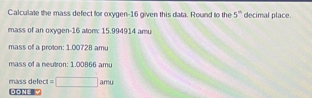 calculate the mass defect for oxygen - 16 given this data. round to the 5th decimal place. mass of an oxygen - 16 atom: 15.994914 amu mass of a proton: 1.00728 amu mass of a neutron: 1.00866 amu mass defect = amu done