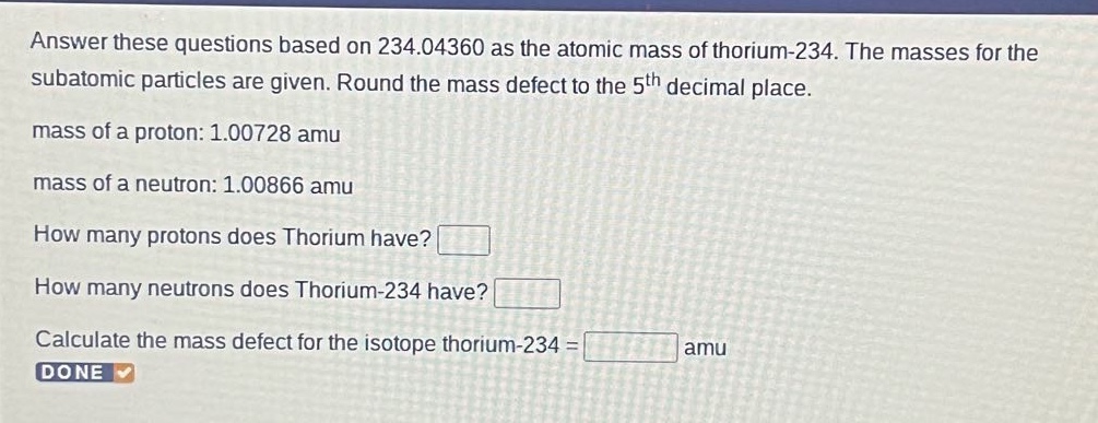 answer these questions based on 234.04360 as the atomic mass of thorium - 234. the masses for the subatomic particles are given. round the mass defect to the 5th decimal place. mass of a proton: 1.00728 amu mass of a neutron: 1.00866 amu how many protons does thorium have? how many neutrons does thorium - 234 have? calculate the mass defect for the isotope thorium - 234 = amu done
