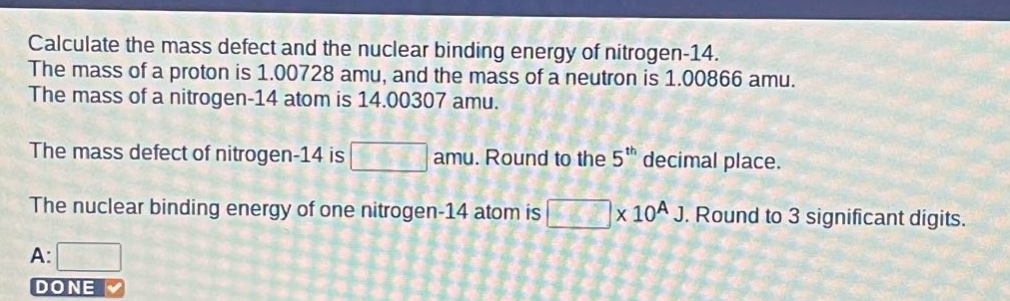 calculate the mass defect and the nuclear binding energy of nitrogen - 14. the mass of a proton is 1.00728 amu, and the mass of a neutron is 1.00866 amu. the mass of a nitrogen - 14 atom is 14.00307 amu. the mass defect of nitrogen - 14 is amu. round to the 5th decimal place. the nuclear binding energy of one nitrogen - 14 atom is x 10^a j. round to 3 significant digits. a: done