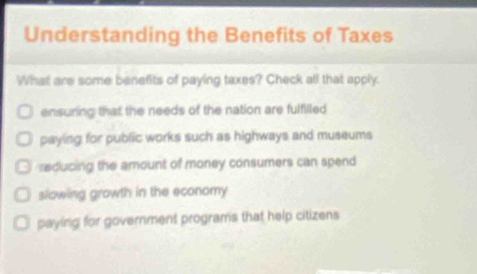 understanding the benefits of taxes\nwhat are some benefits of paying taxes? check all that apply.\nensuring that the needs of the nation are fulfilled\npaying for public works such as highways and museums\nreducing the amount of money consumers can spend\nslowing growth in the economy\npaying for government programs that help citizens