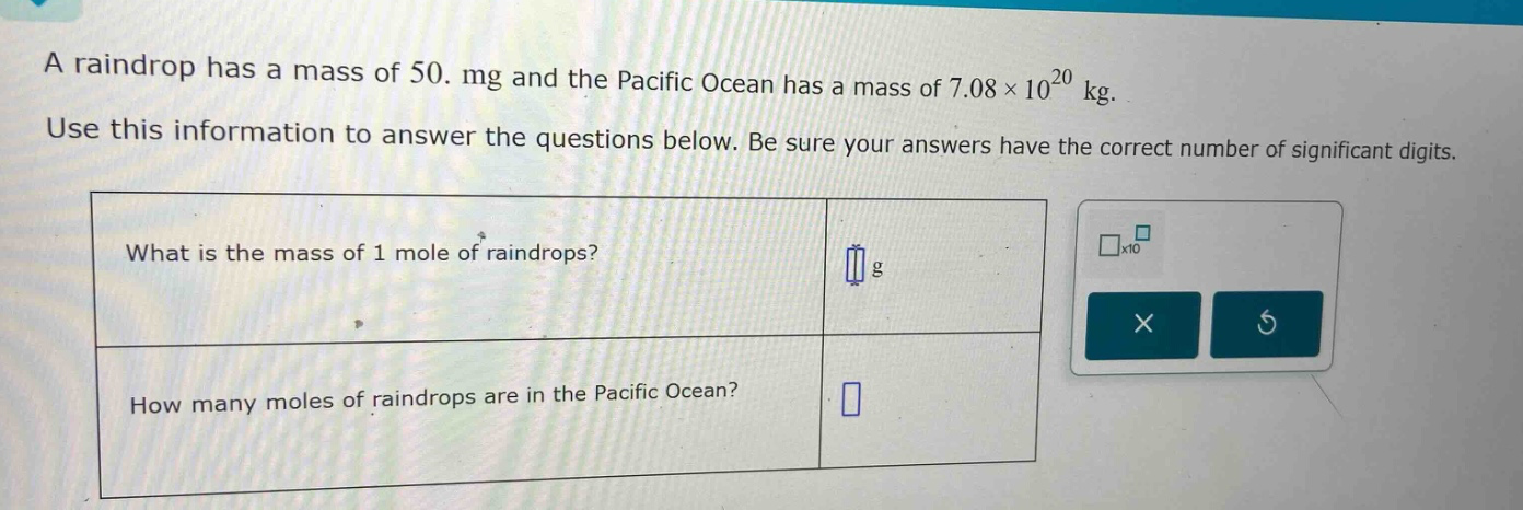 a raindrop has a mass of 50. mg and the pacific ocean has a mass of 7.08×10^20 kg. use this information to answer the questions below. be sure your answers have the correct number of significant digits. what is the mass of 1 mole of raindrops? g how many moles of raindrops are in the pacific ocean?