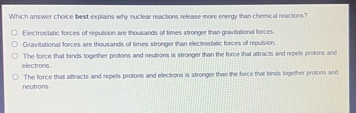 which answer choice best explains why nuclear reactions release more energy than chemical reactions?\no electrostatic forces of repulsion are thousands of times stronger than gravitational forces.\no gravitational forces are thousands of times stronger than electrostatic forces of repulsion.\no the force that binds together protons and neutrons is stronger than the force that attracts and repels protons and electrons.\no the force that attracts and repels protons and electrons is stronger than the force that binds together protons and neutrons.