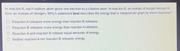 in reaction a, each sodium atom gives one electron to a chlorine atom. in reaction b, an isotope of oxygen decays to form an isotope of nitrogen. which statement best describes the energy that is released per gram by these reactions? reaction a releases more energy than reaction b releases. reaction b releases more energy than reaction a releases. reaction a and reaction b release equal amounts of energy. neither reaction a nor reaction b releases energy.