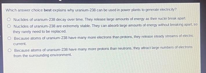 which answer choice best explains why uranium - 238 can be used in power plants to generate electricity?\no nuclides of uranium - 238 decay over time. they release large amounts of energy as their nuclei break apart.\no nuclides of uranium - 238 are extremely stable. they can absorb large amounts of energy without breaking apart, so they rarely need to be replaced.\no because atoms of uranium - 238 have many more electrons than protons, they release steady streams of electric current.\no because atoms of uranium - 238 have many more protons than neutrons, they attract large numbers of electrons from the surrounding environment.