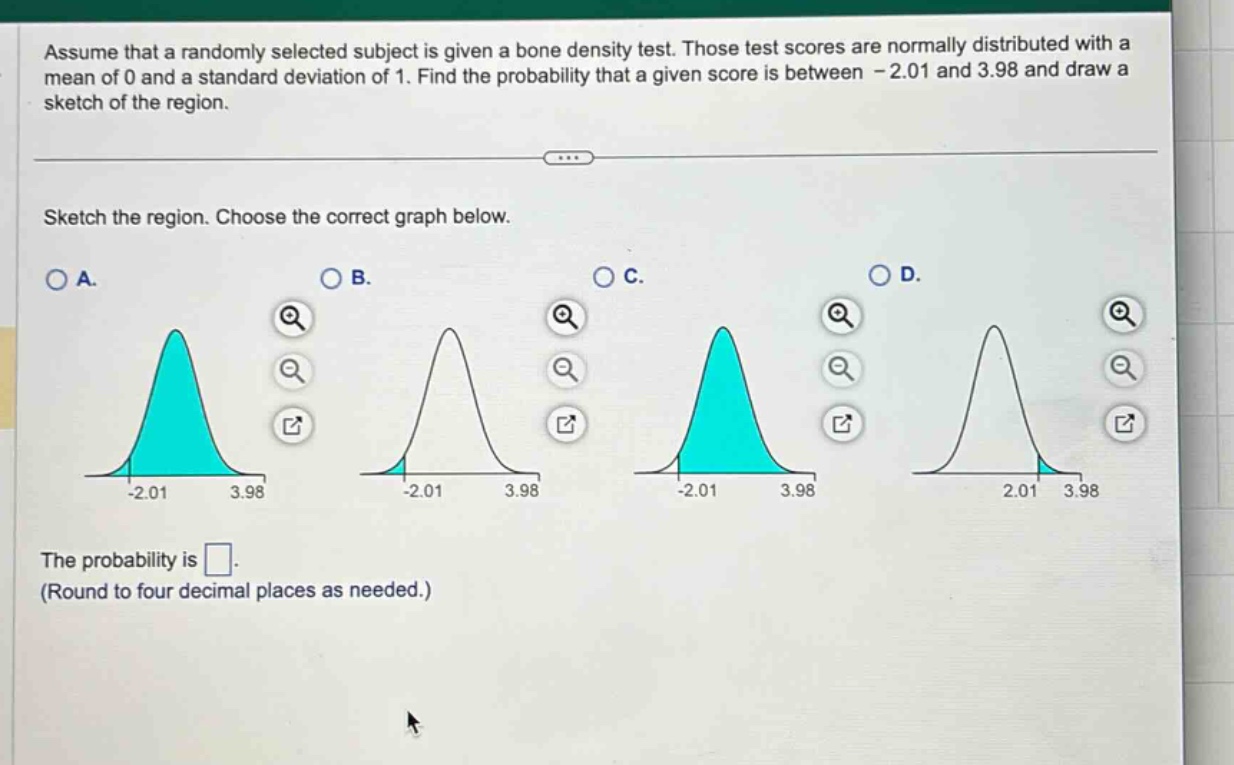 assume that a randomly selected subject is given a bone density test. those test scores are normally distributed with a mean of 0 and a standard deviation of 1. find the probability that a given score is between - 2.01 and 3.98 and draw a sketch of the region. sketch the region. choose the correct graph below. a. b. c. d. the probability is. (round to four decimal places as needed.)