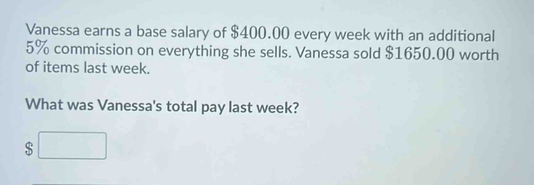 vanessa earns a base salary of $400.00 every week with an additional 5% commission on everything she sells. vanessa sold $1650.00 worth of items last week. what was vanessas total pay last week? $