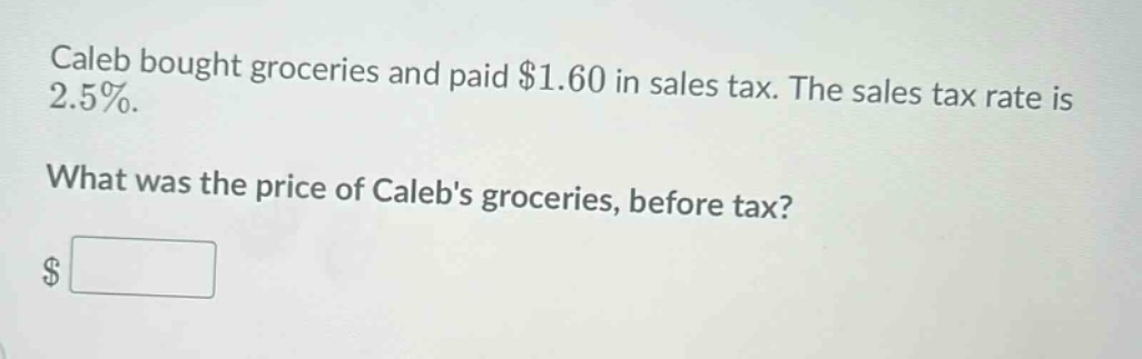 caleb bought groceries and paid $1.60 in sales tax. the sales tax rate is 2.5%. what was the price of calebs groceries, before tax? $