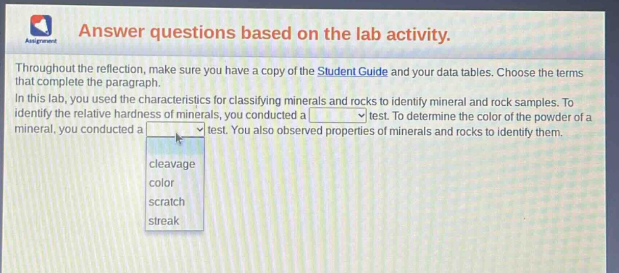 answer questions based on the lab activity. throughout the reflection, make sure you have a copy of the student guide and your data tables. choose the terms that complete the paragraph. in this lab, you used the characteristics for classifying minerals and rocks to identify mineral and rock samples. to identify the relative hardness of minerals, you conducted a test. to determine the color of the powder of a mineral, you conducted a test. you also observed properties of minerals and rocks to identify them. cleavage color scratch streak