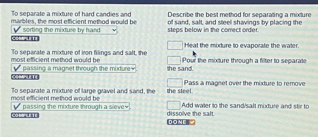 to separate a mixture of hard candies and marbles, the most efficient method would be sorting the mixture by hand. complete to separate a mixture of iron filings and salt, the most efficient method would be passing a magnet through the mixture. complete to separate a mixture of large gravel and sand, the most efficient method would be passing the mixture through a sieve. complete describe the best method for separating a mixture of sand, salt, and steel shavings by placing the steps below in the correct order. heat the mixture to evaporate the water. pour the mixture through a filter to separate the sand. pass a magnet over the mixture to remove the steel. add water to the sand/salt mixture and stir to dissolve the salt. done