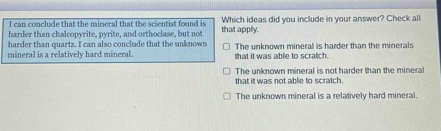 i can conclude that the mineral that the scientist found is harder than chalcopyrite, pyrite, and orthoclase, but not harder than quartz. i can also conclude that the unknown mineral is a relatively hard mineral. which ideas did you include in your answer? check all that apply. the unknown mineral is harder than the minerals that it was able to scratch. the unknown mineral is not harder than the mineral that it was not able to scratch. the unknown mineral is a relatively hard mineral.