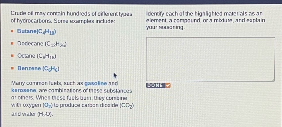 crude oil may contain hundreds of different types of hydrocarbons. some examples include: butane(c4h10) dodecane (c12h26) octane (c8h18) benzene (c6h6) many common fuels, such as gasoline and kerosene, are combinations of these substances or others. when these fuels burn, they combine with oxygen (o2) to produce carbon dioxide (co2) and water (h2o). identify each of the highlighted materials as an element, a compound, or a mixture, and explain your reasoning.