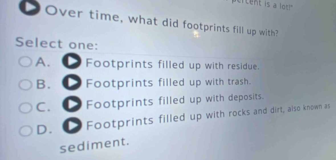 over time, what did footprints fill up with? select one: a. footprints filled up with residue. b. footprints filled up with trash. c. footprints filled up with deposits. d. footprints filled up with rocks and dirt, also known as sediment.