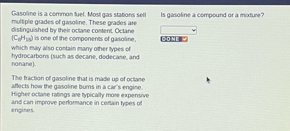 gasoline is a common fuel. most gas stations sell multiple grades of gasoline. these grades are distinguished by their octane content. octane (c8h18) is one of the components of gasoline, which may also contain many other types of hydrocarbons (such as decane, dodecane, and nonane). the fraction of gasoline that is made up of octane affects how the gasoline burns in a cars engine. higher octane ratings are typically more expensive and can improve performance in certain types of engines. is gasoline a compound or a mixture?