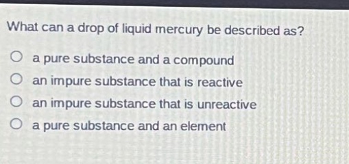 what can a drop of liquid mercury be described as?\n a pure substance and a compound\n an impure substance that is reactive\n an impure substance that is unreactive\n a pure substance and an element