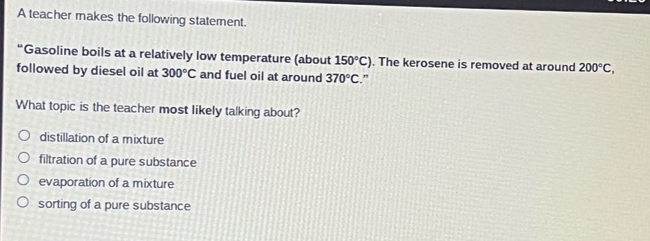 a teacher makes the following statement. \gasoline boils at a relatively low temperature (about 150°c). the kerosene is removed at around 200°c, followed by diesel oil at 300°c and fuel oil at around 370°c.\ what topic is the teacher most likely talking about? distillation of a mixture filtration of a pure substance evaporation of a mixture sorting of a pure substance
