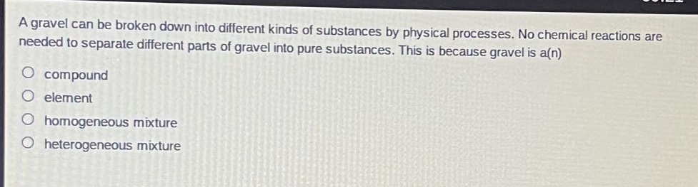 a gravel can be broken down into different kinds of substances by physical processes. no chemical reactions are needed to separate different parts of gravel into pure substances. this is because gravel is a(n)\ncompound\nelement\nhomogeneous mixture\nheterogeneous mixture