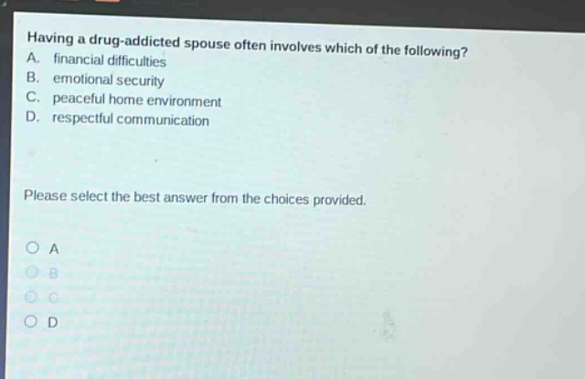 having a drug - addicted spouse often involves which of the following? a. financial difficulties b. emotional security c. peaceful home environment d. respectful communication please select the best answer from the choices provided. o a o b o c o d