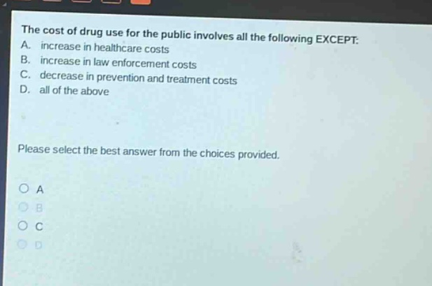 the cost of drug use for the public involves all the following except: a. increase in healthcare costs b. increase in law enforcement costs c. decrease in prevention and treatment costs d. all of the above please select the best answer from the choices provided.