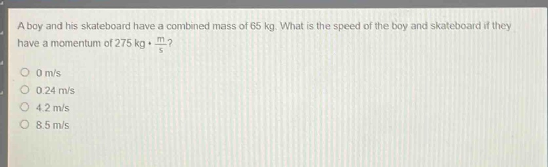 a boy and his skateboard have a combined mass of 65 kg. what is the speed of the boy and skateboard if they have a momentum of 275 kg·m/s?\n0 m/s\n0.24 m/s\n4.2 m/s\n8.5 m/s