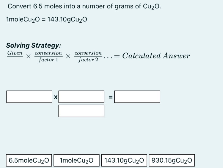 convert 6.5 moles into a number of grams of cu2o. 1molecu2o = 143.10gcu2o solving strategy: given × conversion factor 1 × conversion factor 2... = calculated answer 6.5molecu2o 1molecu2o 143.10gcu2o 930.15gcu2o