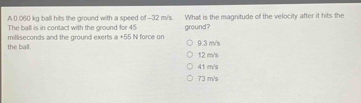 a 0.060 kg ball hits the ground with a speed of -32 m/s. the ball is in contact with the ground for 45 milliseconds and the ground exerts a +55 n force on the ball. what is the magnitude of the velocity after it hits the ground? 9.3 m/s 12 m/s 41 m/s 73 m/s