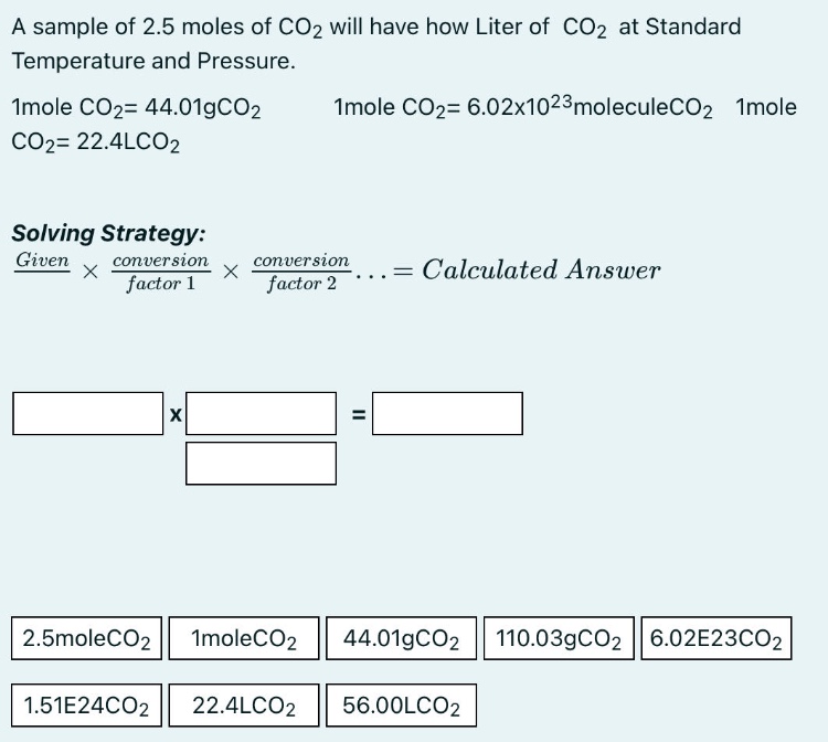 a sample of 2.5 moles of co2 will have how liter of co2 at standard temperature and pressure. 1mole co2= 44.01gco2 1mole co2= 6.02x10^23moleculeco2 1mole co2= 22.4lco2 solving strategy: given × conversion factor 1 × conversion factor 2... = calculated answer 2.5moleco2 1moleco2 44.01gco2 110.03gco2 6.02e23co2 1.51e24co2 22.4lco2 56.00lco2