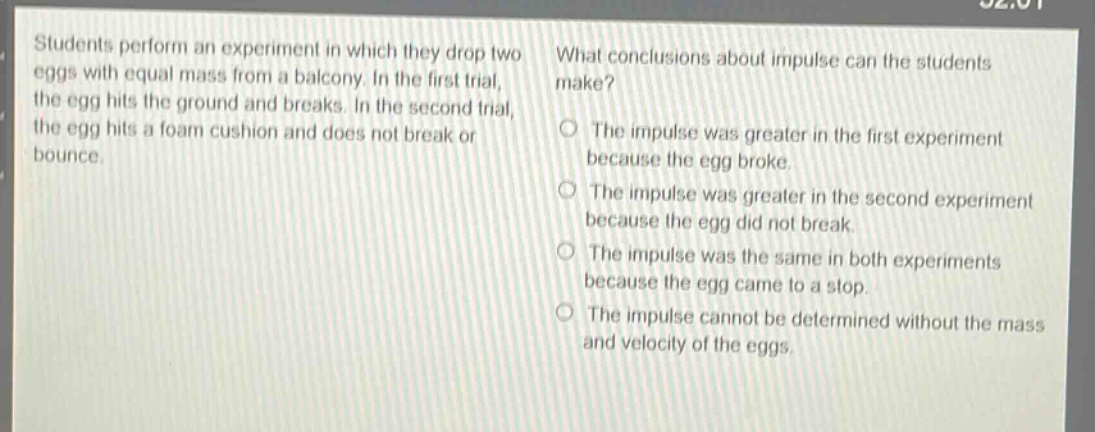 students perform an experiment in which they drop two eggs with equal mass from a balcony. in the first trial, the egg hits the ground and breaks. in the second trial, the egg hits a foam cushion and does not break or bounce. what conclusions about impulse can the students make? the impulse was greater in the first experiment because the egg broke. the impulse was greater in the second experiment because the egg did not break. the impulse was the same in both experiments because the egg came to a stop. the impulse cannot be determined without the mass and velocity of the eggs.